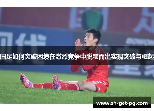 国足如何突破困境在激烈竞争中脱颖而出实现突破与崛起