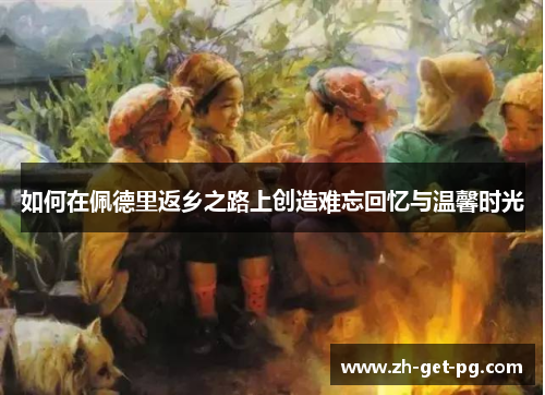 如何在佩德里返乡之路上创造难忘回忆与温馨时光