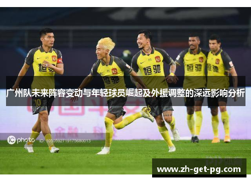 广州队未来阵容变动与年轻球员崛起及外援调整的深远影响分析