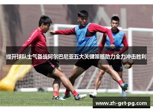 提升球队士气备战阿尔巴尼亚五大关键策略助力全力冲击胜利