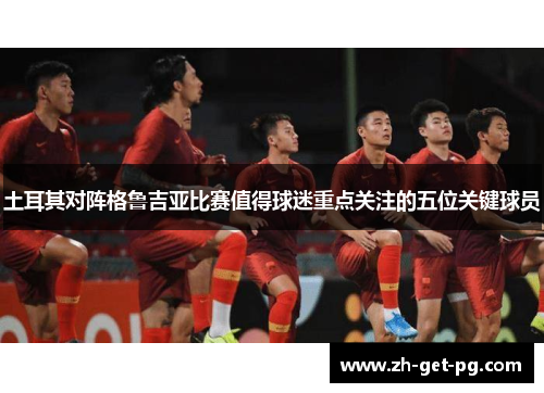 土耳其对阵格鲁吉亚比赛值得球迷重点关注的五位关键球员