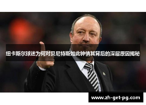纽卡斯尔球迷为何对贝尼特斯如此钟情其背后的深层原因揭秘 纽卡斯尔球迷为何对贝尼特斯如此钟情其背后的深层原因揭秘