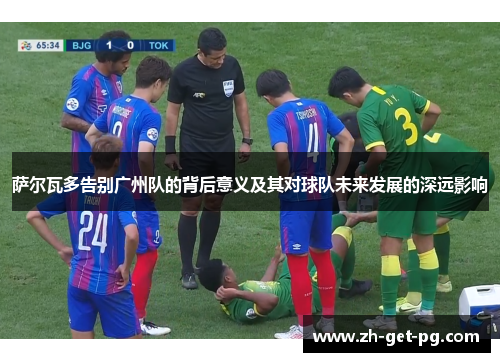萨尔瓦多告别广州队的背后意义及其对球队未来发展的深远影响 萨尔瓦多告别广州队的背后意义及其对球队未来发展的深远影响