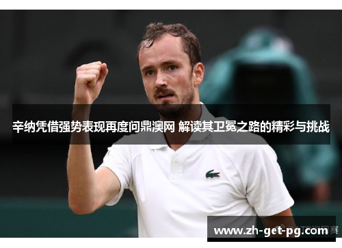 辛纳凭借强势表现再度问鼎澳网 解读其卫冕之路的精彩与挑战