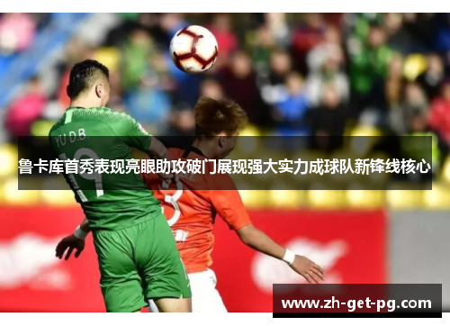 鲁卡库首秀表现亮眼助攻破门展现强大实力成球队新锋线核心