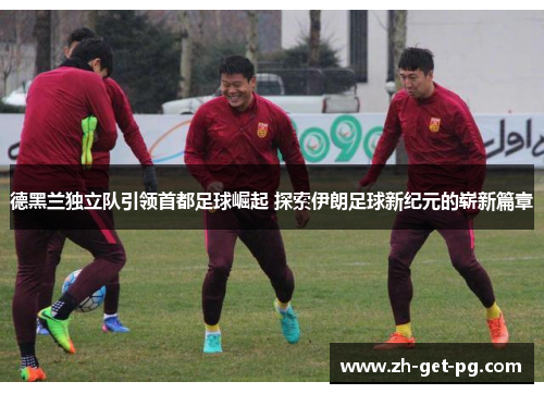 德黑兰独立队引领首都足球崛起 探索伊朗足球新纪元的崭新篇章 德黑兰独立队引领首都足球崛起 探索伊朗足球新纪元的崭新篇章