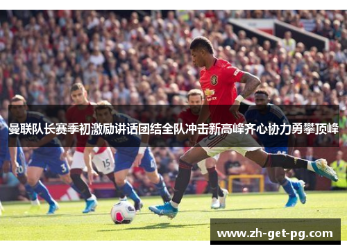 曼联队长赛季初激励讲话团结全队冲击新高峰齐心协力勇攀顶峰