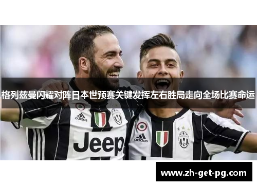 格列兹曼闪耀对阵日本世预赛关键发挥左右胜局走向全场比赛命运