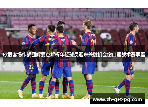欧冠客场作战图解要点解析年轻球员迎来关键机会窗口期战术赛季篇