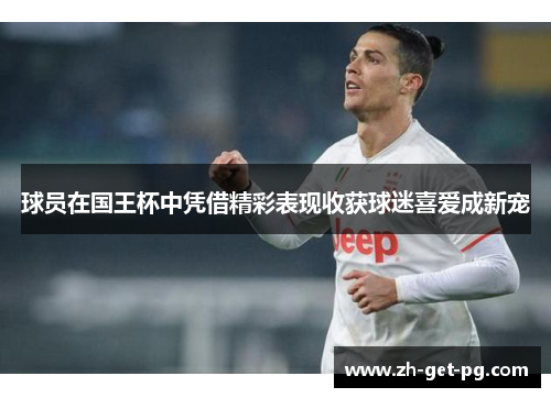 球员在国王杯中凭借精彩表现收获球迷喜爱成新宠