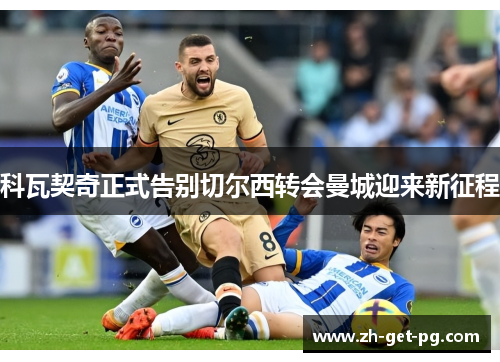 科瓦契奇正式告别切尔西转会曼城迎来新征程 科瓦契奇正式告别切尔西转会曼城迎来新征程