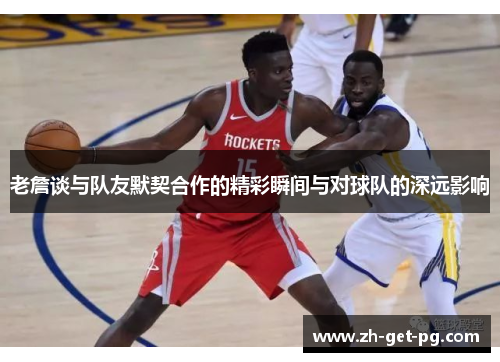 老詹谈与队友默契合作的精彩瞬间与对球队的深远影响 老詹谈与队友默契合作的精彩瞬间与对球队的深远影响