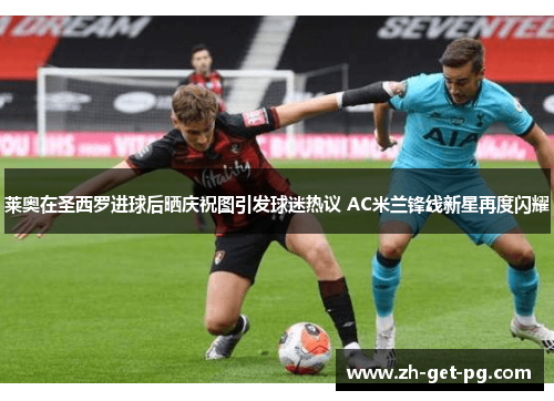 莱奥在圣西罗进球后晒庆祝图引发球迷热议 AC米兰锋线新星再度闪耀