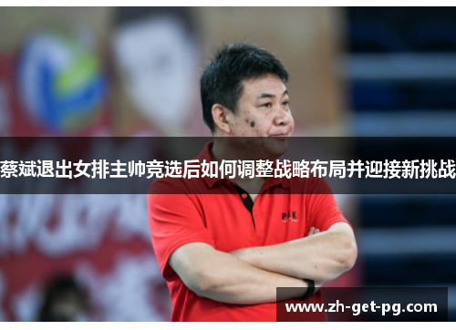 蔡斌退出女排主帅竞选后如何调整战略布局并迎接新挑战