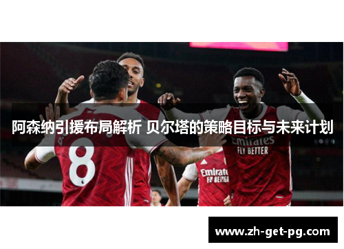 阿森纳引援布局解析 贝尔塔的策略目标与未来计划