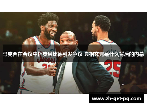 马克西在会议中指责恩比德引发争议 真相究竟是什么背后的内幕 马克西在会议中指责恩比德引发争议 真相究竟是什么背后的内幕