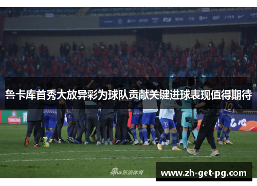 鲁卡库首秀大放异彩为球队贡献关键进球表现值得期待 鲁卡库首秀大放异彩为球队贡献关键进球表现值得期待